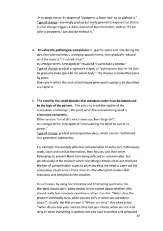In strategic terms: Stratagem of postpone to learn how to do without it. 
Type of change - seemingly gradual but really geometric-exponential, that is: 
a small change triggers a chain reaction of transformation, such as If I am 
able to postpone, I can also do without it. 
4. Ritualize the pathological compulsion in specific space and time during the 
day, first with numerous, annoying appointments, then gradually reduced 
until the reset of ritualized ritual. 
In strategic terms: Stratagem of ritualized ritual to take a control. 
Type of change: gradual progressive stages, or putting your foot in the door 
to gradually make space to the whole body. The disease is dismantled piece 
by piece. 
One case in which this kind of techniques were used is going to be described 
in chapter 6. 
39 
5. The need for the small disorder that maintains order must be introduced 
to the logic of the patient. . The aim is to break the rigidity of the 
compulsive control up to the point when the overwhelming need is 
eliminated completely. 
Other version: “small dirt which saves you from large dirt”. 
In strategic terms: Stratagem of restructuring the belief to cancel its 
power. 
Type of change: gradual and progressive steps, which can be transformed 
into geometric-exponential. 
For example, the patients who fear contamination of some sort continuously 
wash, clean and sterilize themselves, their houses, and their other 
belongings to prevent them from being infected or contaminated. But 
paradoxically at the moment when everything is totally clean and sterilized 
the fear of contamination starts to grow and thus the need to carry out the 
compulsive rituals arises. Once more it is the attempted solution that 
maintains and complicates the situation. 
In such cases, by using discriminative and intervening questions, the 
therapist should start raising doubts in the patient about whether s/he 
should really fear complete cleanliness rather than dirt: “When does the 
problem eventually raise, when you are dirty or when you are totally 
clean?”. Usually, the first answer is “When I am dirty”. But when asked: 
“When do you feel your need to carry out your rituals, when you are a bit 
dirty or when everything is spotless and you have to protect and safeguard 
 