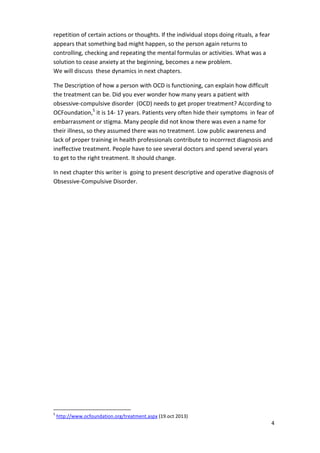 4 
repetition of certain actions or thoughts. If the individual stops doing rituals, a fear 
appears that something bad might happen, so the person again returns to 
controlling, checking and repeating the mental formulas or activities. What was a 
solution to cease anxiety at the beginning, becomes a new problem. 
We will discuss these dynamics in next chapters. 
The Description of how a person with OCD is functioning, can explain how difficult 
the treatment can be. Did you ever wonder how many years a patient with 
obsessive-compulsive disorder (OCD) needs to get proper treatment? According to 
OCFoundation,5 it is 14- 17 years. Patients very often hide their symptoms in fear of 
embarrassment or stigma. Many people did not know there was even a name for 
their illness, so they assumed there was no treatment. Low public awareness and 
lack of proper training in health professionals contribute to incorrrect diagnosis and 
ineffective treatment. People have to see several doctors and spend several years 
to get to the right treatment. It should change. 
In next chapter this writer is going to present descriptive and operative diagnosis of 
Obsessive-Compulsive Disorder. 
5 http://www.ocfoundation.org/treatment.aspx (19.oct 2013) 
 