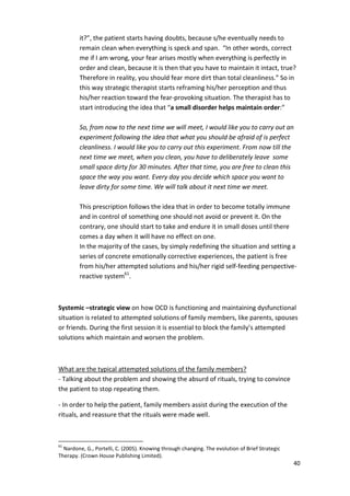 it?”, the patient starts having doubts, because s/he eventually needs to 
remain clean when everything is speck and span. “In other words, correct 
me if I am wrong, your fear arises mostly when everything is perfectly in 
order and clean, because it is then that you have to maintain it intact, true? 
Therefore in reality, you should fear more dirt than total cleanliness.” So in 
this way strategic therapist starts reframing his/her perception and thus 
his/her reaction toward the fear-provoking situation. The therapist has to 
start introducing the idea that “a small disorder helps maintain order:” 
So, from now to the next time we will meet, I would like you to carry out an 
experiment following the idea that what you should be afraid of is perfect 
cleanliness. I would like you to carry out this experiment. From now till the 
next time we meet, when you clean, you have to deliberately leave some 
small space dirty for 30 minutes. After that time, you are free to clean this 
space the way you want. Every day you decide which space you want to 
leave dirty for some time. We will talk about it next time we meet. 
This prescription follows the idea that in order to become totally immune 
and in control of something one should not avoid or prevent it. On the 
contrary, one should start to take and endure it in small doses until there 
comes a day when it will have no effect on one. 
In the majority of the cases, by simply redefining the situation and setting a 
series of concrete emotionally corrective experiences, the patient is free 
from his/her attempted solutions and his/her rigid self-feeding perspective-reactive 
40 
system61. 
Systemic –strategic view on how OCD is functioning and maintaining dysfunctional 
situation is related to attempted solutions of family members, like parents, spouses 
or friends. During the first session it is essential to block the family’s attempted 
solutions which maintain and worsen the problem. 
What are the typical attempted solutions of the family members? 
- Talking about the problem and showing the absurd of rituals, trying to convince 
the patient to stop repeating them. 
- In order to help the patient, family members assist during the execution of the 
rituals, and reassure that the rituals were made well. 
61 Nardone, G., Portelli, C. (2005). Knowing through changing. The evolution of Brief Strategic 
Therapy. (Crown House Publishing Limited). 
 