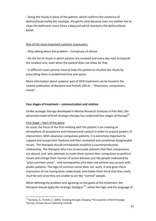 - Doing the rituals in place of the patient, which confirms the existence of 
dysfunctional reality (for example, the germs exist because even my mother has to 
clean the bathroom many times a day),and which maintains the dysfunctional 
belief. 
41 
One of the most important systemic maneuvers: 
- Stop talking about the problem – Conspiracy of silence 
- Do the list of rituals in which parents are involved and every day start to boycott 
the smallest one, even when the patient does not allow for that. 
- In different cases parents have to help the patient to ritualize the rituals by 
prescribing them in predefined time and space. 
More information about systemic part of OCD treatment can be found in the 
newest publication of Nardone and Portelli (2013) – “Ossessioni, compulsioni, 
manie”. 
Four stages of treatment – communication and relation 
Unlike strategic therapy developed in Mental Research Institute in Palo Alto, the 
advanced model of brief strategic therapy has evidenced four stages of therapy62. 
First Stage – Start of the game 
As usual, the focus of the first meeting with the patient is on creating an 
atmosphere of acceptance and interpersonal contact in order to acquire powers of 
intervention. With obsessive-compulsive patients, it is extremely important to 
support and accept their fixations and their contorted and sometimes disagreeable 
rituals. The therapist should immediately establish a counterproductive 
relationship. The therapist who tries to persuade patients that their compulsions 
are absurd, and who attempts to make them control their compulsion to perform 
rituals and change their manner of action behaves just like people motivated by 
“plain common sense”, and consequently s/he does not achieve any success with 
phobic patients. The logic of common sense does not work, it only gives them 
impression of not having been understood, and makes them think that they really 
must be sick since they are unable to act like “normal” people. 
When defining the problem and agreeing on the goals of the treatment, the 
therapist should apply the strategic dialogue 63, utilize the logic and the language of 
62 Nardone, G., Portelli, C. (2005). Knowing through changing. The evolution of Brief Strategic 
Therapy. (Crown House Publishing Limited). 
 