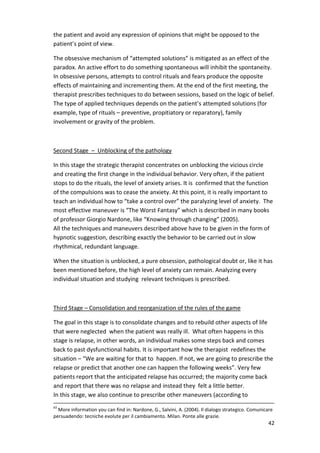 42 
the patient and avoid any expression of opinions that might be opposed to the 
patient’s point of view. 
The obsessive mechanism of “attempted solutions” is mitigated as an effect of the 
paradox. An active effort to do something spontaneous will inhibit the spontaneity. 
In obsessive persons, attempts to control rituals and fears produce the opposite 
effects of maintaining and incrementing them. At the end of the first meeting, the 
therapist prescribes techniques to do between sessions, based on the logic of belief. 
The type of applied techniques depends on the patient’s attempted solutions (for 
example, type of rituals – preventive, propitiatory or reparatory), family 
involvement or gravity of the problem. 
Second Stage – Unblocking of the pathology 
In this stage the strategic therapist concentrates on unblocking the vicious circle 
and creating the first change in the individual behavior. Very often, if the patient 
stops to do the rituals, the level of anxiety arises. It is confirmed that the function 
of the compulsions was to cease the anxiety. At this point, it is really important to 
teach an individual how to “take a control over” the paralyzing level of anxiety. The 
most effective maneuver is “The Worst Fantasy” which is described in many books 
of professor Giorgio Nardone, like “Knowing through changing” (2005). 
All the techniques and maneuvers described above have to be given in the form of 
hypnotic suggestion, describing exactly the behavior to be carried out in slow 
rhythmical, redundant language. 
When the situation is unblocked, a pure obsession, pathological doubt or, like it has 
been mentioned before, the high level of anxiety can remain. Analyzing every 
individual situation and studying relevant techniques is prescribed. 
Third Stage – Consolidation and reorganization of the rules of the game 
The goal in this stage is to consolidate changes and to rebuild other aspects of life 
that were neglected when the patient was really ill. What often happens in this 
stage is relapse, in other words, an individual makes some steps back and comes 
back to past dysfunctional habits. It is important how the therapist redefines the 
situation – “We are waiting for that to happen. If not, we are going to prescribe the 
relapse or predict that another one can happen the following weeks”. Very few 
patients report that the anticipated relapse has occurred; the majority come back 
and report that there was no relapse and instead they felt a little better. 
In this stage, we also continue to prescribe other maneuvers (according to 
63 More information you can find in: Nardone, G., Salvini, A. (2004). Il dialogo strategico. Comunicare 
persuadendo: tecniche evolute per il cambiamento. Milan. Ponte alle grazie. 
 