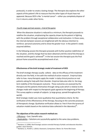 protocols), in order to create a lasting change. The therapist also explores the other 
aspects of the patient’s life to reassure that the other types of rituals have not 
appeared. Because OCD is like “a mental cancer” – either you completely dispose of 
it or it returns under other forms. 
43 
Fourth stage and last session – End of the game 
When the obsessive situation is reduced to a minimum, the therapist proceeds to 
redefine the situation, emphasizing the capacity shown by the patient in fighting 
with the problem through exceptional collaboration and motivation. In those cases, 
the intervals between sessions are lengthened with the obvious intention to 
reinforce personal autonomy and to show the greater trust in the patient’s newly 
acquired abilities. 
In the following session the therapist proceeds with further positive redefinition of 
the situation, and the change that has been obtained until the end of the therapy is 
reached and the goal is achieved64. In the last session the therapist puts the final 
picture frame around the accomplished work of art. 
Effectiveness of the brief strategic model of treatment of OCD 
The brief strategic therapy usually collects data on the efficacy of the treatment 
directly over the field, in line with the method of action research . Empirical data 
refer to how many therapists apply the model in daily clinical practice on real 
patients asking for help with their disorder. Empirical data also refer to the long-term 
stability of the therapeutic outcome . These outcomes are assessed by the 
therapist and the patients themselves through rating scale which is relative to the 
changes made with respect to therapeutic goals agreed at the beginning of therapy. 
This survey applies a sample of subjects (a large group, spread throughout the 
world). 
Brief strategic model uses more qualitative than quantitative criteria for the 
verification of the effectiveness of the therapy, focusing on the concrete processes 
of therapeutic change. Qualitative verification allows to free it from the tyranny of 
valuation models based on the statistical data collected in the laboratory65. 
The objectives of the action research method are: 
- Efficiency - Cost / benefit ratio. 
- Replicability – Solutions are successfully applied to the same class problems. 
64 Nardone, G. (1996). Brief Strategic solution-oriented therapy of phobic and obsessive disorders. 
London. Jason Aronson. 
65 Nardone, G., Portelli ,C. (2013). Ossessioni, Compulsioni, Manie. Ed. Ponte Alle Grazie 
 
