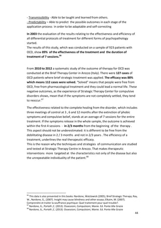 44 
- Transmissibility - Able to be taught and learned from others. 
- Predictability – Able to predict the possible outcomes in each stage of the 
application process in order to be adaptable and self-correcting 
In 2003 the evaluation of the results relating to the effectiveness and efficiency of 
all differential protocols of treatment for different forms of psychopathology 
started. 
The results of this study, which was conducted on a sample of 923 patients with 
OCD, show 89% of the effectiveness of the treatment and the duration of 
treatment of 7 sessions.66 
From 2010 to 2012 a systematic study of the outcome of therapy for OCD was 
conducted at the Brief Therapy Center in Arezzo (Italy). There were 127 cases of 
OCD patients where brief strategic treatment was applied. The efficacy was 88% 
which means 112 cases were solved. “Solved” means that people were free from 
OCD, free from pharmacological treatment and they could lead a normal life. These 
negative outcomes, as the experience of Strategic Therapy Center for compulsive 
disorders shows, mean that if the symptoms are not completely settled, they tend 
to reoccur.67 
The effectiveness related to the complete healing from the disorder, which includes 
three meetings of control at 3 , 6 and 12 months after the extinction of phobic 
symptoms and compulsive belief, stands at an average of 7 sessions for the entire 
treatment. If the symptoms release in the whole sample, the outcome is achieved 
within the first 4 sessions - in 2/3 months from the beginning of the therapy . 
This aspect should not be underestimated: it is different to be free from the 
debilitating disease in 2 / 3 months and not in 2/3 years . The efficiency of a 
treatment, underlines the real therapeutic efficacy. 
This is the reason why the techniques and strategies of communication are studied 
and tested at Strategic Therapy Centre in Arezzo. That makes therapeutic 
interventions more targeted at the characteristics not only of the disease but also 
the unrepeatable individuality of the patient.68 
66 This data is also presented in this books: Nardone, Watzlawick (2005), Brief Strategic Therapy; Ray, 
W., Nardone, G., (2007). Insight may cause blindness and other essays; Elkaim, M. (2007). 
Comprendre et traiter la souffrance psychique: Quel traitement pour quel trouble?. 
67 Nardone, G., Portelli ,C. (2013). Ossessioni, Compulsioni, Manie. Ed. Ponte Alle Grazie 
68 Nardone, G., Portelli ,C. (2013). Ossessioni, Compulsioni, Manie. Ed. Ponte Alle Grazie 
 