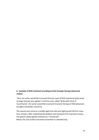 45 
6. Example of OCD treatment according to brief strategic therapy (advanced 
model) 
Here, the writer would like to present the two cases of OCD treatment where brief 
strategic therapy was applied. In the first case, called “Bride with a fear of 
incontinency”, the writer would like to present 3-session therapy of OCD (obsessive 
thoughts and phobic reactions). 
The second case concerns a middle aged man who was fighting with OCD for more 
than 10 years. After unblocking the problem and seeing the first important results, 
the patient called applied methods as a “mental pill”. 
Below, the case studies have been presented in a detailed way. 
 