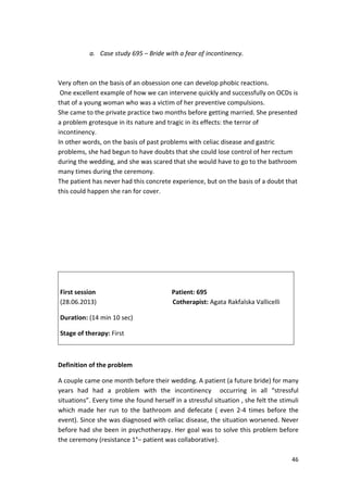 46 
a. Case study 695 – Bride with a fear of incontinency. 
Very often on the basis of an obsession one can develop phobic reactions. 
One excellent example of how we can intervene quickly and successfully on OCDs is 
that of a young woman who was a victim of her preventive compulsions. 
She came to the private practice two months before getting married. She presented 
a problem grotesque in its nature and tragic in its effects: the terror of 
incontinency. 
In other words, on the basis of past problems with celiac disease and gastric 
problems, she had begun to have doubts that she could lose control of her rectum 
during the wedding, and she was scared that she would have to go to the bathroom 
many times during the ceremony. 
The patient has never had this concrete experience, but on the basis of a doubt that 
this could happen she ran for cover. 
First session Patient: 695 
(28.06.2013) Cotherapist: Agata Rakfalska Vallicelli 
Duration: (14 min 10 sec) 
Stage of therapy: First 
Definition of the problem 
A couple came one month before their wedding. A patient (a future bride) for many 
years had had a problem with the incontinency occurring in all “stressful 
situations”. Every time she found herself in a stressful situation , she felt the stimuli 
which made her run to the bathroom and defecate ( even 2-4 times before the 
event). Since she was diagnosed with celiac disease, the situation worsened. Never 
before had she been in psychotherapy. Her goal was to solve this problem before 
the ceremony (resistance 1°– patient was collaborative). 
 