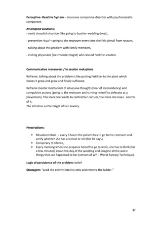 47 
Perceptive- Reactive System – obsessive compulsive disorder with psychosomatic 
component. 
Attempted Solutions: 
- avoid stressful situation (like going to buy her wedding dress), 
- preventive ritual – going to the restroom every time she felt stimuli from rectum, 
- talking about this problem with family members, 
- visiting physicians (Gastroenterologist) who should find the solution. 
Communicative maneuvers / In session metaphors 
Reframe: talking about the problem is like putting fertilizer to the plant which 
makes it grow and grow and finally suffocate. 
Reframe mental mechanism of obsessive thoughts (fear of inconsistency) and 
compulsive actions (going to the restroom and striving herself to defecate as a 
prevention). The more she wants to control her rectum, the more she loses control 
of it. 
The intestine as the target of her anxiety. 
Prescriptions: 
• Ritualized ritual – every 3 hours the patient has to go to the restroom and 
verify whether she has a stimuli or not (for 10 days), 
• Conspiracy of silence, 
• Every morning when she prepares herself to go to work, she has to think (for 
a few minutes) about the day of the wedding and imagine all the worst 
things that can happened to her (version of WF – Worst Fantasy Technique). 
Logic of persistence of the problem: belief 
Stratagem: “Lead the enemy into the attic and remove the ladder.” 
 