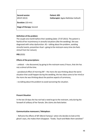 48 
Second session Patient: 695 
(09.07.2013) Cotherapist: Agata Rakfalska Vallicelli 
Duration: (10 min) 
Stage of therapy: Second 
Definition of the problem 
The couple one month before their wedding (date: 27.07.2013). The patient is 
fearful of her incontinency in stressful situations (like the wedding). She was 
diagnosed with celiac dysfunction. AS – talking about the problem, avoiding 
stressful events, preventive ritual – going to the restroom every time she feels 
stimuli from her rectum). 
PRS (OCD) 
Effects of the prescriptions: 
- unblock – she discovered, by going to the restroom every 3 hours, that she has 
not a stimuli all the time. 
- paradoxical effect of morning WF – the more she was thinking about the worst 
situation that could happen during the wedding, the less ideas came to her mind or 
the more she was thinking about the positive aspects of ceremony, 
- no talking about the problem to avoid worsening the situation. 
Present Situation 
In the last 10 days she has not had a need to go to the restroom, only during the 
farewell of celibacy of her fiancée. She claims she feels better. 
Communicative maneuvers / Metaphors 
- Reframe the effects of WF (Worst Fantasy) –when she decides to look at the 
ghost’s eyes, she makes them disappear. “Evoke, Touch and Make them vanished.” 
 