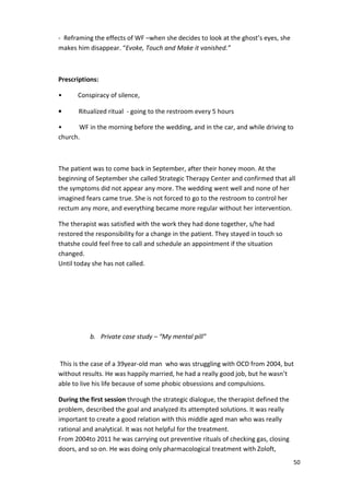 50 
- Reframing the effects of WF –when she decides to look at the ghost’s eyes, she 
makes him disappear. “Evoke, Touch and Make it vanished.” 
Prescriptions: 
• Conspiracy of silence, 
• Ritualized ritual - going to the restroom every 5 hours 
• WF in the morning before the wedding, and in the car, and while driving to 
church. 
The patient was to come back in September, after their honey moon. At the 
beginning of September she called Strategic Therapy Center and confirmed that all 
the symptoms did not appear any more. The wedding went well and none of her 
imagined fears came true. She is not forced to go to the restroom to control her 
rectum any more, and everything became more regular without her intervention. 
The therapist was satisfied with the work they had done together, s/he had 
restored the responsibility for a change in the patient. They stayed in touch so 
thatshe could feel free to call and schedule an appointment if the situation 
changed. 
Until today she has not called. 
b. Private case study – “My mental pill” 
This is the case of a 39year-old man who was struggling with OCD from 2004, but 
without results. He was happily married, he had a really good job, but he wasn’t 
able to live his life because of some phobic obsessions and compulsions. 
During the first session through the strategic dialogue, the therapist defined the 
problem, described the goal and analyzed its attempted solutions. It was really 
important to create a good relation with this middle aged man who was really 
rational and analytical. It was not helpful for the treatment. 
From 2004to 2011 he was carrying out preventive rituals of checking gas, closing 
doors, and so on. He was doing only pharmacological treatment with Zoloft, 
 
