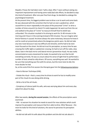 Depakin, Prozac (he had taken even 7 pills a day). After 7 years without seeing any 
important improvement and having some really bad side effects, he decided to stop 
this kind of treatment. After one year free from drugs, he decided to undergo the 
psychological treatment. 
At the present time, his biggest problem was to drive a car to work and come back. 
He was obsessed with the conviction that he had run over a pedestrian, which 
caused him to return repeatedly to the place of the presumed “crime” or drive a 
number of times around it to check if it really happened. He went out from the car 
and walked to the place of “crime” to reassure himself that his belief was 
unfounded. This situation resulted in his driving to work for 1h 40 minutes in the 
morning and 3 hours in the evening (instead of 40 minutes). You can imagine what 
kind of distress it caused. He drove always the same motorway, because he knew it 
and he could act preventively where the dangerous points were. He did not take 
any new route because it was too difficult and stressful, and he had to be even 
more focused on the street. He did not trust his perception, so every time he was 
crossing the traffic lights or pedestrian crossing, he had to turn off the radio, slow 
down, look in the back mirror and lateral mirrors (preventive ritual). He was really 
concentrated on every movement he made, he wanted to be sure that he did 
everything correctly. He was so unsure about his sense of sight that he performed a 
number of tests aimed to rally drivers. Of course, everything was well. He wanted to 
be sure that everything was fine with his senses, but the more tests he did, the 
more doubts he had. 
So, at the end of the first session the therapist gave him the following prescriptions: 
51 
- How to Worsen Technique (HW), 
- Violate the ritual – that is, every time he drives to work he has to modify some 
part of the rituals he was doing while driving. 
- Write a list of the all rituals. 
- Conspiracy of silence (with his wife, who was worrying about him and every day 
asked him about his day). 
After two weeks, during the second session, the effects of the prescriptions were 
examined: 
- HW – to worsen his situation he needs to search for new solutions which could 
improve his perception and reassure that he is able to drive. Why? Because – the 
more he looks for this kind of solutions, the worse he perceives his perception 
abilities. 
- He did not talk with his wife about this problem and she did not ask about it. 
 