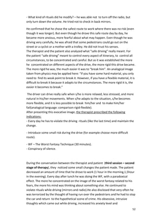 52 
- What kind of rituals did he modify? – he was able not to turn off the radio, but 
only turn down the volume. He tried not to check in back mirrors. 
He confirmed that he chose the safest route to work where there was no risk (even 
though it was longer). But even though he drove this safe route day by day, he 
became more anxious, more fearful about what may happen. Even though he was 
driving very carefully, he was afraid that some pedestrians could go out on the 
street or a cyclist or a mother with a trolley. He did not trust his senses. 
The therapist and the patient also analyzed what “safe driving” really meant. For 
the patient “safe driving” meant to control every aspect of itinerary, to control all 
circumstances, to be concentrated and careful. But as it was established the more 
he concentrated on different aspects of the drive, the more rigid this drive became. 
The more rigid he was, the much easier it was to “break him”. An analogical image 
taken from physics may be applied here: “if you have some hard material, you only 
need to find its weak point to break it. However, if you have a flexible material, it is 
difficult to break it because it adapts to the circumstances. The more rigid it is, the 
easier it becomes to break.” 
The driver can drive really safe when s/he is more relaxed, less stressed, and more 
natural in his/her movements. When s/he adapts to the situation, s/he becomes 
more flexible, and it is less possible to break him/her and to make him/her 
fail(analogical language: comparison rigid-flexible). 
After presenting this evocative image, the therapist prescribed the following 
indications: 
- Every day he has to violate the driving rituals (like the last time) and maintain the 
change. 
- Introduce some small risk during the drive (for example choose more difficult 
route). 
- WF – The Worst Fantasy Technique (30 minutes). 
- Conspiracy of silence. 
During the conversation between the therapist and patient (third session – second 
stage of therapy), they noticed some small changes the patient made. The patient 
decreased an amount of time that he drove to work (1 hour in the morning,1,5hour 
in the evening). Every day after lunch he was doing the WF, with a paradoxical 
effect. The more he concentrated on the image of the worst fantasy related to his 
fears, the more his mind was thinking about something else. He continued to 
violate rituals while driving (mirrors and radio).He also disclosed that very often he 
was terrorized by the thought of having run over the pedestrians and he had to stop 
the car and return to the hypothetical scene of crime. His obsessive, intrusive 
thoughts which came out while driving, increased his anxiety level and 
 