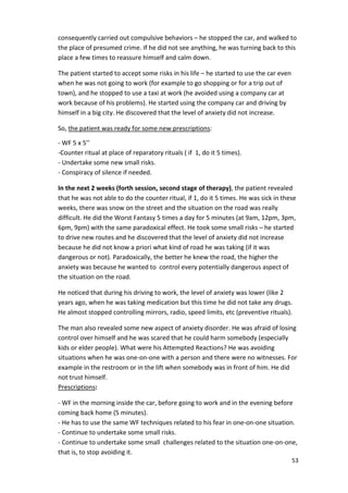 consequently carried out compulsive behaviors – he stopped the car, and walked to 
the place of presumed crime. If he did not see anything, he was turning back to this 
place a few times to reassure himself and calm down. 
53 
The patient started to accept some risks in his life – he started to use the car even 
when he was not going to work (for example to go shopping or for a trip out of 
town), and he stopped to use a taxi at work (he avoided using a company car at 
work because of his problems). He started using the company car and driving by 
himself in a big city. He discovered that the level of anxiety did not increase. 
So, the patient was ready for some new prescriptions: 
- WF 5 x 5’’ 
-Counter ritual at place of reparatory rituals ( if 1, do it 5 times). 
- Undertake some new small risks. 
- Conspiracy of silence if needed. 
In the next 2 weeks (forth session, second stage of therapy), the patient revealed 
that he was not able to do the counter ritual, if 1, do it 5 times. He was sick in these 
weeks, there was snow on the street and the situation on the road was really 
difficult. He did the Worst Fantasy 5 times a day for 5 minutes (at 9am, 12pm, 3pm, 
6pm, 9pm) with the same paradoxical effect. He took some small risks – he started 
to drive new routes and he discovered that the level of anxiety did not increase 
because he did not know a priori what kind of road he was taking (if it was 
dangerous or not). Paradoxically, the better he knew the road, the higher the 
anxiety was because he wanted to control every potentially dangerous aspect of 
the situation on the road. 
He noticed that during his driving to work, the level of anxiety was lower (like 2 
years ago, when he was taking medication but this time he did not take any drugs. 
He almost stopped controlling mirrors, radio, speed limits, etc (preventive rituals). 
The man also revealed some new aspect of anxiety disorder. He was afraid of losing 
control over himself and he was scared that he could harm somebody (especially 
kids or elder people). What were his Attempted Reactions? He was avoiding 
situations when he was one-on-one with a person and there were no witnesses. For 
example in the restroom or in the lift when somebody was in front of him. He did 
not trust himself. 
Prescriptions: 
- WF in the morning inside the car, before going to work and in the evening before 
coming back home (5 minutes). 
- He has to use the same WF techniques related to his fear in one-on-one situation. 
- Continue to undertake some small risks. 
- Continue to undertake some small challenges related to the situation one-on-one, 
that is, to stop avoiding it. 
 