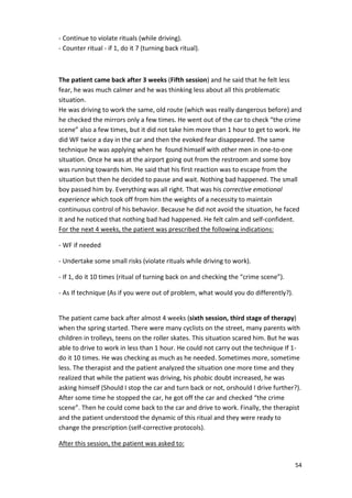 54 
- Continue to violate rituals (while driving). 
- Counter ritual - if 1, do it 7 (turning back ritual). 
The patient came back after 3 weeks (Fifth session) and he said that he felt less 
fear, he was much calmer and he was thinking less about all this problematic 
situation. 
He was driving to work the same, old route (which was really dangerous before) and 
he checked the mirrors only a few times. He went out of the car to check “the crime 
scene” also a few times, but it did not take him more than 1 hour to get to work. He 
did WF twice a day in the car and then the evoked fear disappeared. The same 
technique he was applying when he found himself with other men in one-to-one 
situation. Once he was at the airport going out from the restroom and some boy 
was running towards him. He said that his first reaction was to escape from the 
situation but then he decided to pause and wait. Nothing bad happened. The small 
boy passed him by. Everything was all right. That was his corrective emotional 
experience which took off from him the weights of a necessity to maintain 
continuous control of his behavior. Because he did not avoid the situation, he faced 
it and he noticed that nothing bad had happened. He felt calm and self-confident. 
For the next 4 weeks, the patient was prescribed the following indications: 
- WF if needed 
- Undertake some small risks (violate rituals while driving to work). 
- If 1, do it 10 times (ritual of turning back on and checking the “crime scene”). 
- As If technique (As if you were out of problem, what would you do differently?). 
The patient came back after almost 4 weeks (sixth session, third stage of therapy) 
when the spring started. There were many cyclists on the street, many parents with 
children in trolleys, teens on the roller skates. This situation scared him. But he was 
able to drive to work in less than 1 hour. He could not carry out the technique If 1- 
do it 10 times. He was checking as much as he needed. Sometimes more, sometime 
less. The therapist and the patient analyzed the situation one more time and they 
realized that while the patient was driving, his phobic doubt increased, he was 
asking himself (Should I stop the car and turn back or not, orshould I drive further?). 
After some time he stopped the car, he got off the car and checked “the crime 
scene”. Then he could come back to the car and drive to work. Finally, the therapist 
and the patient understood the dynamic of this ritual and they were ready to 
change the prescription (self-corrective protocols). 
After this session, the patient was asked to: 
 