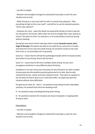 55 
- Use WF as needed 
- Maintain and strengthen changes he achieved till now (take a small risk, face 
situation one-to-one) 
- While driving on a new route with his wife, he should stop asking her: “Was 
everything all right on this cross road?”, and tell her to use the standard question: 
”And in your opinion?”. 
- Postpone the ritual – when the doubt increased while driving, he had to stop the 
car and wait for 10 minutes. When after this time he thought that it was rational to 
control “the place of crime” he could do it, or he could decide to continue driving 
without checking. 
During the next session which took place after 6 weeks (seventh session, third 
stage of therapy), the patient was able to turn back the car only once in 2 weeks 
and check the mirrors only once while driving. He scored his results on the scale 
from 0-10, as 6,5 (mentally) and 7,5 (practice). 
Score 6,5 – means that he still had this pathological doubts which increased anxiety 
level while he was driving. And he did not like it. 
Score 7,5 – means that he felt more confident while driving. He was more 
courageous and drove in many different places fearlessly. 
Confidence in his own senses was increasing. He was driving his car when needed, 
he decreased also the doubtful questioning directed to his wife. Also his wife 
noticed that he was calmer and more relaxed at home. They went on vacation to 
the UK where he had to drive a car in left-hand traffic. He coped also with this 
situation without many difficulties. 
His goal was to reach 10 - that is – he wanted to stop asking himself undecidable 
questions. He wanted to be free from doubting mind. 
9 – he wanted to stop controlling/checking while driving. 
8 – he wanted to maintain this situation and stop turning back or stopping while 
driving to work. 
Prescriptions: 
- Use WF as needed. 
- Maintain and strengthen changes he achieved till now (take a small risk, face 
situation one-to-one). 
 