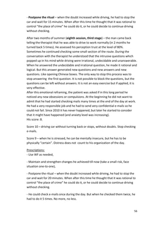 - Postpone the ritual – when the doubt increased while driving, he had to stop the 
car and wait for 15 minutes. When after this time he thought that it was rational to 
control “the place of crime” he could do it, or he could decide to continue driving 
without checking. 
After two months of summer (eighth session, third stage) – the man came back 
telling the therapist that he was able to drive to work normally (in 2 months he 
turned back 5 times). He assessed his perception trust at the level of 80%. 
Sometimes he continued checking some small section of the route. During the 
conversation with the therapist he understood that the intrusive questions which 
popped up in his mind while driving were irrational, undecidable and unanswerable. 
When he answered the undecidable and irrational question, he made it rational and 
logical. But this answer generated new questions and new answers and new 
questions. Like opening Chinese boxes. The only way to stop this process was to 
stop answering the first question. It is not possible to block the questions, but the 
questions can be left without answers. It is not an easy exercise but if applied, it is 
very effective. 
After this emotional reframing, the patient was asked if in this long period he 
noticed any new obsessions or compulsions. At the beginning he did not want to 
admit that he had started checking mails many times at the end of the day at work. 
He had a very responsible job and he had to send very confidential e-mails so he 
could not fail. Since 2010 it has never happened, but later he started to consider 
that it might have happened (and anxiety level was increasing). 
His score: 8. 
Score 10 – driving car without turning back or stops, without doubts. Stop checking 
e-mails. 
56 
Score 9 – when he is stressed, he can be mentally insecure, but he has to be 
physically “certain”. Distress does not count to his organization of the day. 
Prescriptions: 
- Use WF as needed, 
- Maintain and strengthen changes he achieved till now (take a small risk, face 
situation one-to-one), 
- Postpone the ritual – when the doubt increased while driving, he had to stop the 
car and wait for 20 minutes. When after this time he thought that it was rational to 
control “the place of crime” he could do it, or he could decide to continue driving 
without checking. 
- He could check e-mails once during the day. But when he checked them twice, he 
had to do it 5 times. No more, no less. 
 