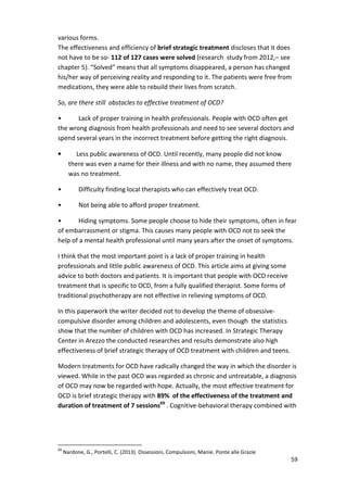 various forms. 
The effectiveness and efficiency of brief strategic treatment discloses that it does 
not have to be so- 112 of 127 cases were solved (research study from 2012,– see 
chapter 5). “Solved” means that all symptoms disappeared, a person has changed 
his/her way of perceiving reality and responding to it. The patients were free from 
medications, they were able to rebuild their lives from scratch. 
59 
So, are there still obstacles to effective treatment of OCD? 
• Lack of proper training in health professionals. People with OCD often get 
the wrong diagnosis from health professionals and need to see several doctors and 
spend several years in the incorrect treatment before getting the right diagnosis. 
• Less public awareness of OCD. Until recently, many people did not know 
there was even a name for their illness and with no name, they assumed there 
was no treatment. 
• Difficulty finding local therapists who can effectively treat OCD. 
• Not being able to afford proper treatment. 
• Hiding symptoms. Some people choose to hide their symptoms, often in fear 
of embarrassment or stigma. This causes many people with OCD not to seek the 
help of a mental health professional until many years after the onset of symptoms. 
I think that the most important point is a lack of proper training in health 
professionals and little public awareness of OCD. This article aims at giving some 
advice to both doctors and patients. It is important that people with OCD receive 
treatment that is specific to OCD, from a fully qualified therapist. Some forms of 
traditional psychotherapy are not effective in relieving symptoms of OCD. 
In this paperwork the writer decided not to develop the theme of obsessive-compulsive 
disorder among children and adolescents, even though the statistics 
show that the number of children with OCD has increased. In Strategic Therapy 
Center in Arezzo the conducted researches and results demonstrate also high 
effectiveness of brief strategic therapy of OCD treatment with children and teens. 
Modern treatments for OCD have radically changed the way in which the disorder is 
viewed. While in the past OCD was regarded as chronic and untreatable, a diagnosis 
of OCD may now be regarded with hope. Actually, the most effective treatment for 
OCD is brief strategic therapy with 89% of the effectiveness of the treatment and 
duration of treatment of 7 sessions69 . Cognitive-behavioral therapy combined with 
69 Nardone, G., Portelli, C. (2013). Ossessioni, Compulsioni, Manie. Ponte alle Grazie 
 