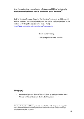 60 
drug therapy (antidepressants)has the effectiveness of 75 % of patients who 
experience improvement in their OCD symptoms during treatment 70. 
So Brief Strategic Therapy should be The First-Line Treatments for OCD and OC 
Related Disorders. If you are interested in it, you should check information on the 
website of Strategic Therapy Center in Arezzo (Italy) - 
http://www.centroditerapiastrategica.org/en/index.php. 
Thank you for reading. 
Dott.ssa Agata Rakfalska- Vallicelli 
Bibliography: 
- American Psychiatric Association (APA) (2013). Diagnostic and Statistic 
Manual of Mental Disorders DSM-5. Online version 
70 Institute for Quality and Efficiency in Health Care (IQWiG) – OCD. Can psychotherapy help? 
http://www.informedhealthonline.org/obsessive-compulsive-disorder-can-psychotherapy-help. 
438.en.html Date: 29.12.2013 
 