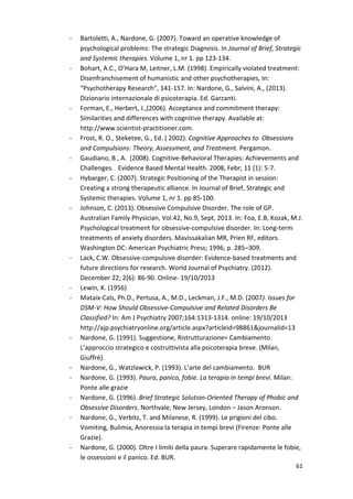 61 
- Bartoletti, A., Nardone, G. (2007). Toward an operative knowledge of 
psychological problems: The strategic Diagnosis. In Journal of Brief, Strategic 
and Systemic therapies. Volume 1, nr 1. pp 123-134. 
- Bohart, A.C., O’Hara M, Leitner, L.M. (1998). Empirically violated treatment: 
Disenfranchisement of humanistic and other psychotherapies, In: 
“Psychotherapy Research”, 141-157. In: Nardone, G., Salvini, A., (2013). 
Dizionario internazionale di psicoterapia. Ed. Garzanti. 
- Forman, E., Herbert, J.,(2006). Acceptance and commitment therapy: 
Similarities and differences with cognitive therapy. Available at: 
http://www.scientist-practitioner.com. 
- Frost, R. O., Steketee, G., Ed. ( 2002). Cognitive Approaches to Obsessions 
and Compulsions: Theory, Assessment, and Treatment. Pergamon. 
- Gaudiano, B., A. (2008). Cognitive-Behavioral Therapies: Achievements and 
Challenges. Evidence Based Mental Health. 2008, Febr; 11 (1): 5-7. 
- Hybarger, C. (2007). Strategic Positioning of the Therapist in session: 
Creating a strong therapeutic alliance. In Journal of Brief, Strategic and 
Systemic therapies. Volume 1, nr 1. pp 85-100. 
- Johnson, C. (2013). Obsessive Compulsive Disorder. The role of GP. 
Australian Family Physician, Vol.42, No.9, Sept, 2013. In: Foa, E.B, Kozak, M.J. 
Psychological treatment for obsessive-compulsive disorder. In: Long-term 
treatments of anxiety disorders. Mavissakalian MR, Prien RF, editors. 
Washington DC: American Psychiatric Press; 1996, p. 285–309. 
- Lack, C.W. Obsessive-compulsive disorder: Evidence-based treatments and 
future directions for research. World Journal of Psychiatry. (2012). 
December 22; 2(6): 86-90. Online- 19/10/2013 
- Lewin, K. (1956) 
- Mataix-Cals, Ph.D., Pertusa, A., M.D., Leckman, J.F., M.D. (2007). Issues for 
DSM-V: How Should Obsessive-Compulsive and Related Disorders Be 
Classified? In: Am J Psychiatry 2007;164:1313-1314. online: 19/10/2013 
http://ajp.psychiatryonline.org/article.aspx?articleid=98861journalid=13 
- Nardone, G. (1991). Suggestione, Ristrutturazione= Cambiamento. 
L’approccio strategico e costruttivista alla psicoterapia breve. (Milan, 
Giuffrè). 
- Nardone, G., Watzlawick, P. (1993). L’arte del cambiamento. BUR 
- Nardone, G. (1993). Paura, panico, fobie. La terapia in tempi brevi. Milan: 
Ponte alle grazie 
- Nardone, G. (1996). Brief Strategic Solution-Oriented Therapy of Phobic and 
Obsessive Disorders. Northvale, New Jersey, London – Jason Aronson. 
- Nardone, G., Verbitz, T. and Milanese, R. (1999). Le prigioni del cibo. 
Vomiting, Bulimia, Anoressia:la terapia in tempi brevi (Firenze: Ponte alle 
Grazie). 
- Nardone, G. (2000). Oltre I limiti della paura. Superare rapidamente le fobie, 
le ossessioni e il panico. Ed. BUR. 
 