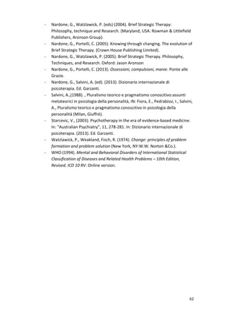 62 
- Nardone, G., Watzlawick, P. (eds) (2004). Brief Strategic Therapy: 
Philosophy, technique and Research. (Maryland, USA: Rowman  Littlefield 
Publishers, Aronson Group). 
- Nardone, G., Portelli, C. (2005). Knowing through changing. The evolution of 
Brief Strategic Therapy. (Crown House Publishing Limited). 
- Nardone, G., Watzlawick, P. (2005). Brief Strategic Therapy. Philosophy, 
Techniques, and Research. Oxford: Jason Aronson 
- Nardone, G., Portelli, C. (2013). Ossessioni, compulsioni, manie. Ponte alle 
Grazie. 
- Nardone, G., Salvini, A. (ed). (2013). Dizionario internazionale di 
psicoterapia. Ed. Garzanti. 
- Salvini, A.,(1988). , Pluralismo teorico e pragmatismo conoscitivo:assunti 
metateorici in psicologia della personalità, IN: Fiora, E., Pedrabissi, I., Salvini, 
A., Pluralismo teorico e pragmatismo conoscitivo in psicologia della 
personalità (Milan, Giuffrè). 
- Starcevic, V., (2003). Psychotherapy in the era of evidence-based medicine. 
In: “Australian Psychiatry”, 11, 278-281. In: Dizionario internazionale di 
psicoterapia. (2013). Ed. Garzanti. 
- Watzlawick, P., Weakland, Fisch, R. (1974). Change: principles of problem 
formation and problem solution (New York, NY:W.W. Norton Co.). 
- WHO (1994). Mental and Behavioral Disorders of International Statistical 
Classification of Diseases and Related Health Problems – 10th Edition, 
Revised. ICD 10 RV. Online version. 
