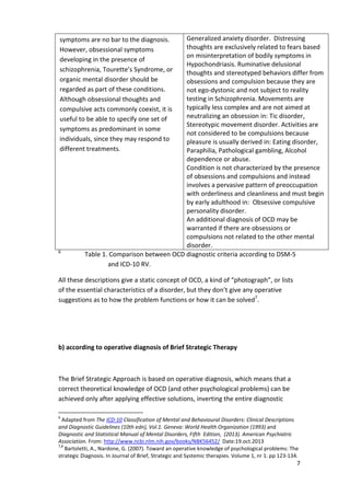 7 
symptoms are no bar to the diagnosis. 
However, obsessional symptoms 
developing in the presence of 
schizophrenia, Tourette’s Syndrome, or 
organic mental disorder should be 
regarded as part of these conditions. 
Although obsessional thoughts and 
compulsive acts commonly coexist, it is 
useful to be able to specify one set of 
symptoms as predominant in some 
individuals, since they may respond to 
different treatments. 
Generalized anxiety disorder. Distressing 
thoughts are exclusively related to fears based 
on misinterpretation of bodily symptoms in 
Hypochondriasis. Ruminative delusional 
thoughts and stereotyped behaviors differ from 
obsessions and compulsion because they are 
not ego-dystonic and not subject to reality 
testing in Schizophrenia. Movements are 
typically less complex and are not aimed at 
neutralizing an obsession in: Tic disorder, 
Stereotypic movement disorder. Activities are 
not considered to be compulsions because 
pleasure is usually derived in: Eating disorder, 
Paraphilia, Pathological gambling, Alcohol 
dependence or abuse. 
Condition is not characterized by the presence 
of obsessions and compulsions and instead 
involves a pervasive pattern of preoccupation 
with orderliness and cleanliness and must begin 
by early adulthood in: Obsessive compulsive 
personality disorder. 
An additional diagnosis of OCD may be 
warranted if there are obsessions or 
compulsions not related to the other mental 
disorder. 
6 Table 1. Comparison between OCD diagnostic criteria according to DSM-5 
and ICD-10 RV. 
All these descriptions give a static concept of OCD, a kind of “photograph”, or lists 
of the essential characteristics of a disorder, but they don’t give any operative 
suggestions as to how the problem functions or how it can be solved7. 
b) according to operative diagnosis of Brief Strategic Therapy 
The Brief Strategic Approach is based on operative diagnosis, which means that a 
correct theoretical knowledge of OCD (and other psychological problems) can be 
achieved only after applying effective solutions, inverting the entire diagnostic 
6 Adapted from The ICD-10 Classification of Mental and Behavioural Disorders: Clinical Descriptions 
and Diagnostic Guidelines (10th edn), Vol.1. Geneva: World Health Organization (1993) and 
Diagnostic and Statistical Manual of Mental Disorders, Fifth Edition, (2013). American Psychiatric 
Association. From: http://www.ncbi.nlm.nih.gov/books/NBK56452/ Date:19.oct.2013 
7,8 Bartoletti, A., Nardone, G. (2007). Toward an operative knowledge of psychological problems: The 
strategic Diagnosis. In Journal of Brief, Strategic and Systemic therapies. Volume 1, nr 1. pp 123-134. 
 