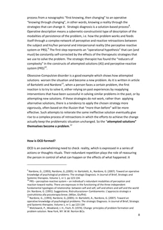 process from a nosographic “first knowing, then changing” to an operative 
“knowing through changing”, in other words, knowing a reality through the 
strategies that can change it. Strategic diagnosis is a solution-based process8. 
Operative description means a cybernetic-constructivist type of description of the 
modalities of persistence of the problem, i.e. how the problem works and feeds 
itself through a complex network of perceptive and reactive retroactions between 
the subject and his/her personal and interpersonal reality (the perceptive reactive 
system or PRS).9 The first step represents an “operational hypothesis” that can (and 
must) be constantly self-corrected by the effects of the therapeutic strategies that 
we use to solve the problem. The strategic therapist has found the “reducers of 
complexity” in the constructs of attempted solutions (AS) and perceptive-reactive 
system (PRS)10. 
Obsessive-Compulsive disorder is a good example which shows how attempted 
solutions worsen the situation and become a new problem. As it is written in article 
of Bartoletti and Nardone11, when a person faces a certain problem, the first 
reaction is to try to solve it, either relying on past experiences by reapplying 
interventions that have been successful in solving similar problems in the past, or by 
attempting new solutions. If these strategies do not work, rather than applying 
alternative solutions, there is a tendency to apply the chosen strategy more 
vigorously, often based on the illusion that “more than before” will be more 
effective. Such attempts to reiterate the same ineffective solution eventually give 
rise to a complex process of retroactions in which the efforts to achieve the change 
actually keep the problematic situation unchanged. So the “attempted solutions” 
themselves become a problem.12 
8 
How is OCD formed? 
OCD is an overwhelming need to check reality, which is expressed in a series of 
actions or thoughts rituals. Their redundant repetition plays the role of reassuring 
the person in control of what can happen or the effects of what happened. It 
9 Nardone, G., (1993), Nardone, G.,(2005). In: Bartoletti, A., Nardone, G. (2007). Toward an operative 
knowledge of psychological problems: The strategic Diagnosis. In Journal of Brief, Strategic and 
Systemic therapies. Volume 1, nr 1. pp 123-134. 
10 PRS – perceptive-reactive system – an individual’s redundant modalities of perception and 
reaction toward reality. There are expresses in the functioning of the three independent 
fundamental typologies of relationship: between self and self, self and others and self and the world 
(In: Nardone, G. (1991). Suggestione, Ristrutturazione= Cambiamento. L’approccio strategic e 
costruttivista alla psicoterapia breve. (Milan, Giuffrè). 
11 Nardone, G., (1993), Nardone, G.,(2005). In: Bartoletti, A., Nardone, G. (2007). Toward an 
operative knowledge of psychological problems: The strategic Diagnosis. In Journal of Brief, Strategic 
and Systemic therapies. Volume 1, nr 1. pp 123-134 
12 Watzlawick, P., Weakland, J. H., Fisch, R. (1974). Change: principles of problem formation and 
problem solution. New York, NY: W.W. Norton &Co. 
 