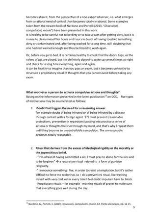 becomes absurd, from the perspective of a non-expert observer, i.e. what emerges 
from a rational need of control then becomes totally irrational. Some examples 
taken from the newest book of Nardone and Portelli (2013, “Ossessioni, 
compulsioni, manie”) have been presented in this work. 
It is healthy to be careful not to be dirty or to take a bath after getting dirty, but it is 
insane to clean oneself for hours and hours in doubt of having touched something 
dirty or contaminated and, after being washed for a long time, still doubting that 
one had not washed enough and thus be forced to wash again. 
9 
Or, before you go to bed, it is certainly healthy to check that the doors, taps, or the 
valves of gas are closed, but it is definitely absurd to wake up several times at night 
and check for a long time everything, again and again. 
It can be healthy to imagine than you pass an exam, but it becomes unhealthy to 
structure a propitiatory ritual of thoughts that you cannot avoid before taking any 
exam. 
What motivates a person to activate compulsive actions and thoughts? 
Basing on the information presented in the latest publication13 on OCD, five types 
of motivations may be enumerated as follows: 
1. Doubt that triggers the need for a reassuring answer. 
For example doubt of being infected or of being infected by a disease 
through contact with a foreign agent ”I must prevent (reasonable 
protections, preventive or reparatory) putting into practice a series of 
actions or thoughts that run through my mind, and that’s why I repeat them 
until they become an uncontrollable compulsion. The unreasonable 
becomes totally reasonable. 
2. Ritual that derives from the excess of ideological rigidity or the morality or 
the superstitious belief. 
- “ I'm afraid of having committed a sin, I must pray to atone for the sins and 
to be forgiven”  a reparatory ritual related to a form of punitive 
religiosity. 
-“ I renounce something I like, in order to resist a temptation, but it’s rather 
difficult to force me to do that, so I do a preventive ritual, like washing 
myself with very cold water every time I feel erotic impulse I have to block. 
- Propitiatory rituals – for example - morning rituals of prayer to make sure 
that everything goes well during the day. 
13 Nardone, G., Portelli, C. (2013). Ossessioni, compulsioni, manie. Ed. Ponte alle Grazie, pp. 12-15 
 