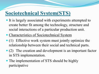 Sociotechnical System(STS)
 It is largely associated with experiments attempted to
create better fit among the technology, structure and
social interactions of a particular production unit.
 Characteristics of Sociotechnical System
 (1) Effective work system must jointly optimize the
relationship between their social and technical parts.
 (2) The creation and development is an important factor
in STS implementation.
 The implementation of STS should be highly
participative
 