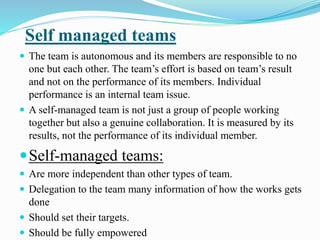 Self managed teams
 The team is autonomous and its members are responsible to no
one but each other. The team’s effort is based on team’s result
and not on the performance of its members. Individual
performance is an internal team issue.
 A self-managed team is not just a group of people working
together but also a genuine collaboration. It is measured by its
results, not the performance of its individual member.
Self-managed teams:
 Are more independent than other types of team.
 Delegation to the team many information of how the works gets
done
 Should set their targets.
 Should be fully empowered
 