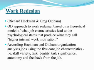 Work Redesign
 (Richard Hackman & Greg Oldham)
 OD approach to work redesign based on a theoretical
model of what job characteristics lead to the
psychological states that produce what they call
"higher internal work motivation."
 According Hackman and Oldham organization
analyses jobs using the five core job characteristics -
i.e. skill variety, task identity, task significance,
autonomy and feedback from the job.
 
