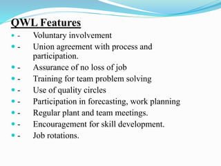 QWL Features
 - Voluntary involvement
 - Union agreement with process and
participation.
 - Assurance of no loss of job
 - Training for team problem solving
 - Use of quality circles
 - Participation in forecasting, work planning
 - Regular plant and team meetings.
 - Encouragement for skill development.
 - Job rotations.
 