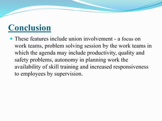 Conclusion
 These features include union involvement - a focus on
work teams, problem solving session by the work teams in
which the agenda may include productivity, quality and
safety problems, autonomy in planning work the
availability of skill training and increased responsiveness
to employees by supervision.
 