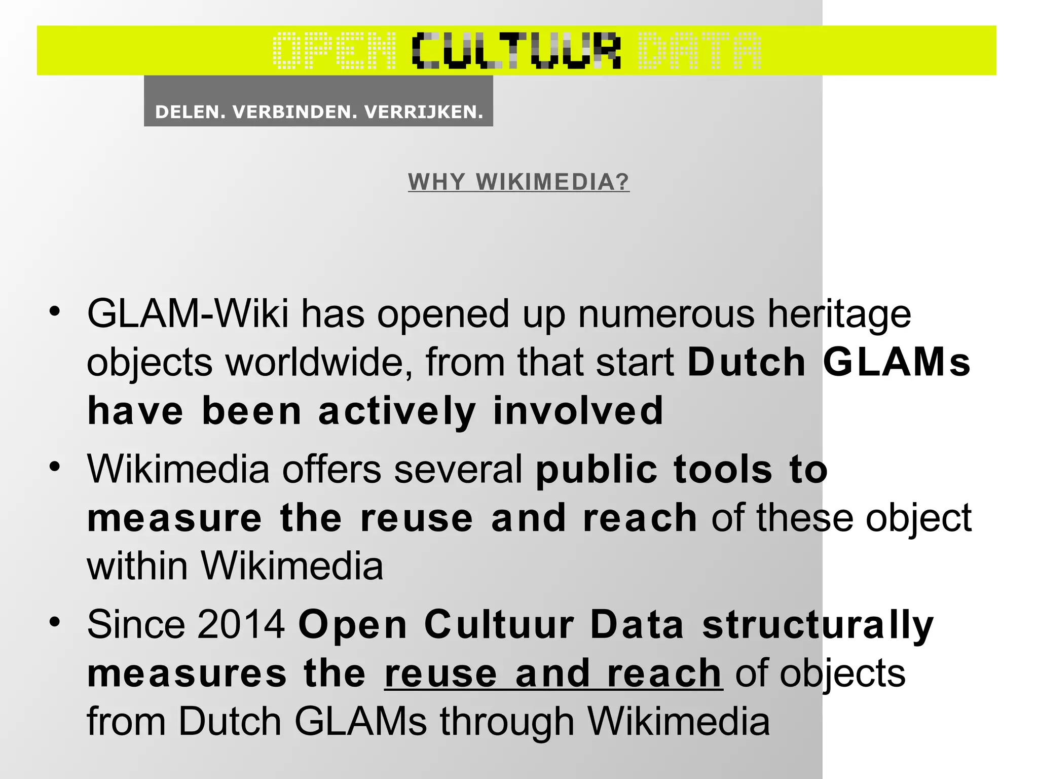 WHY WIKIMEDIA?
• GLAM-Wiki has opened up numerous heritage
objects worldwide, from that start Dutch GLAMs
have been actively involved
• Wikimedia offers several public tools to
measure the reuse and reach of these object
within Wikimedia
• Since 2014 Open Cultuur Data structurally
measures the reuse and reach of objects
from Dutch GLAMs through Wikimedia
 