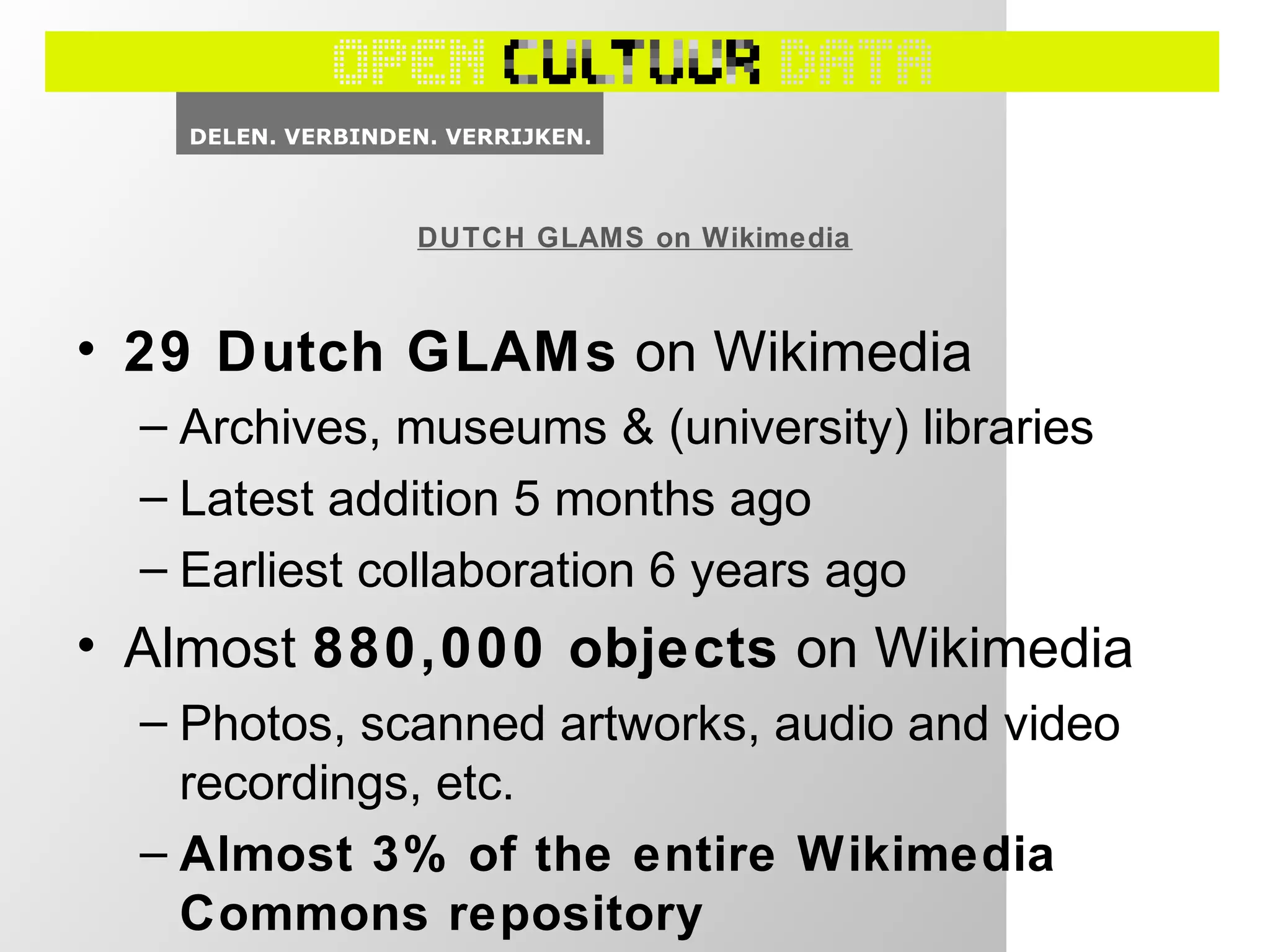 • 29 Dutch GLAMs on Wikimedia
– Archives, museums & (university) libraries
– Latest addition 5 months ago
– Earliest collaboration 6 years ago
• Almost 880,000 objects on Wikimedia
– Photos, scanned artworks, audio and video
recordings, etc.
– Almost 3% of the entire Wikimedia
Commons repository
DUTCH GLAMS on Wikimedia
 