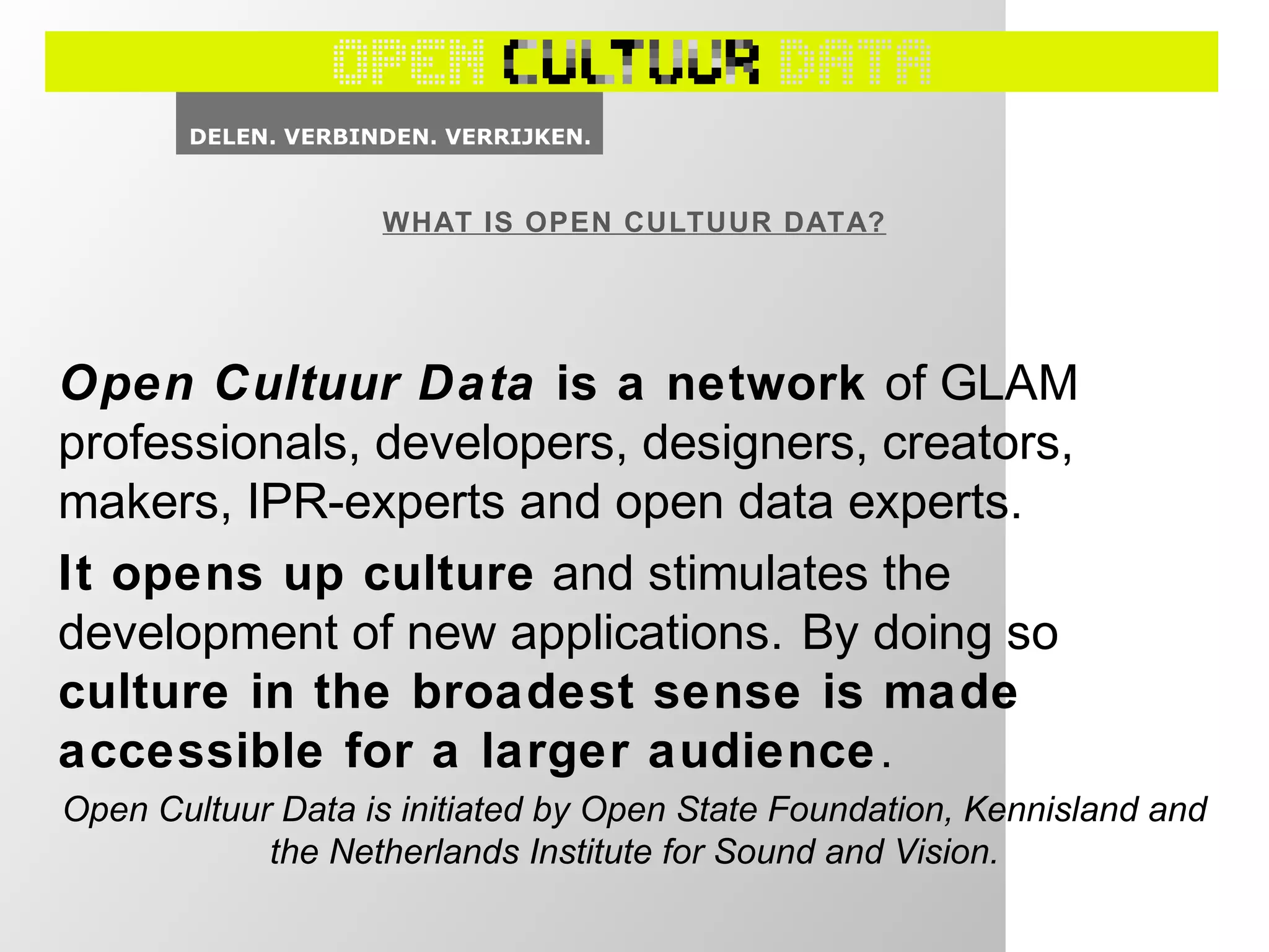 WHAT IS OPEN CULTUUR DATA?
Open Cultuur Data is a network of GLAM
professionals, developers, designers, creators,
makers, IPR-experts and open data experts.
It opens up culture and stimulates the
development of new applications. By doing so
culture in the broadest sense is made
accessible for a larger audience.
Open Cultuur Data is initiated by Open State Foundation, Kennisland and
the Netherlands Institute for Sound and Vision.
 