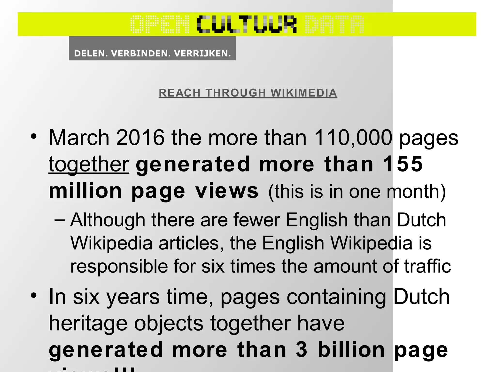 • March 2016 the more than 110,000 pages
together generated more than 155
million page views (this is in one month)
– Although there are fewer English than Dutch
Wikipedia articles, the English Wikipedia is
responsible for six times the amount of traffic
• In six years time, pages containing Dutch
heritage objects together have
generated more than 3 billion page
REACH THROUGH WIKIMEDIA
 