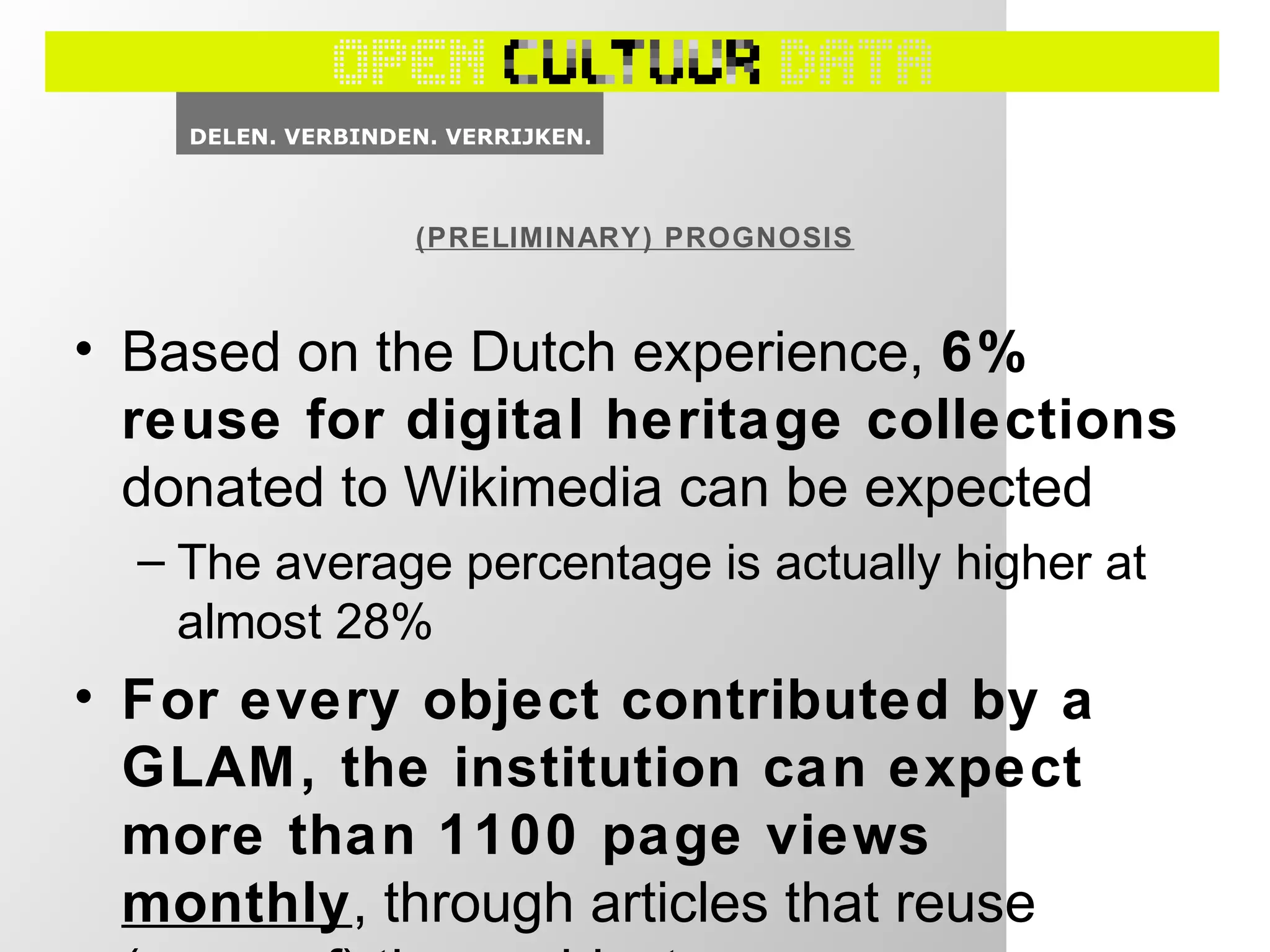 • Based on the Dutch experience, 6%
reuse for digital heritage collections
donated to Wikimedia can be expected
– The average percentage is actually higher at
almost 28%
• For every object contributed by a
GLAM, the institution can expect
more than 1100 page views
monthly, through articles that reuse
(PRELIMINARY) PROGNOSIS
 