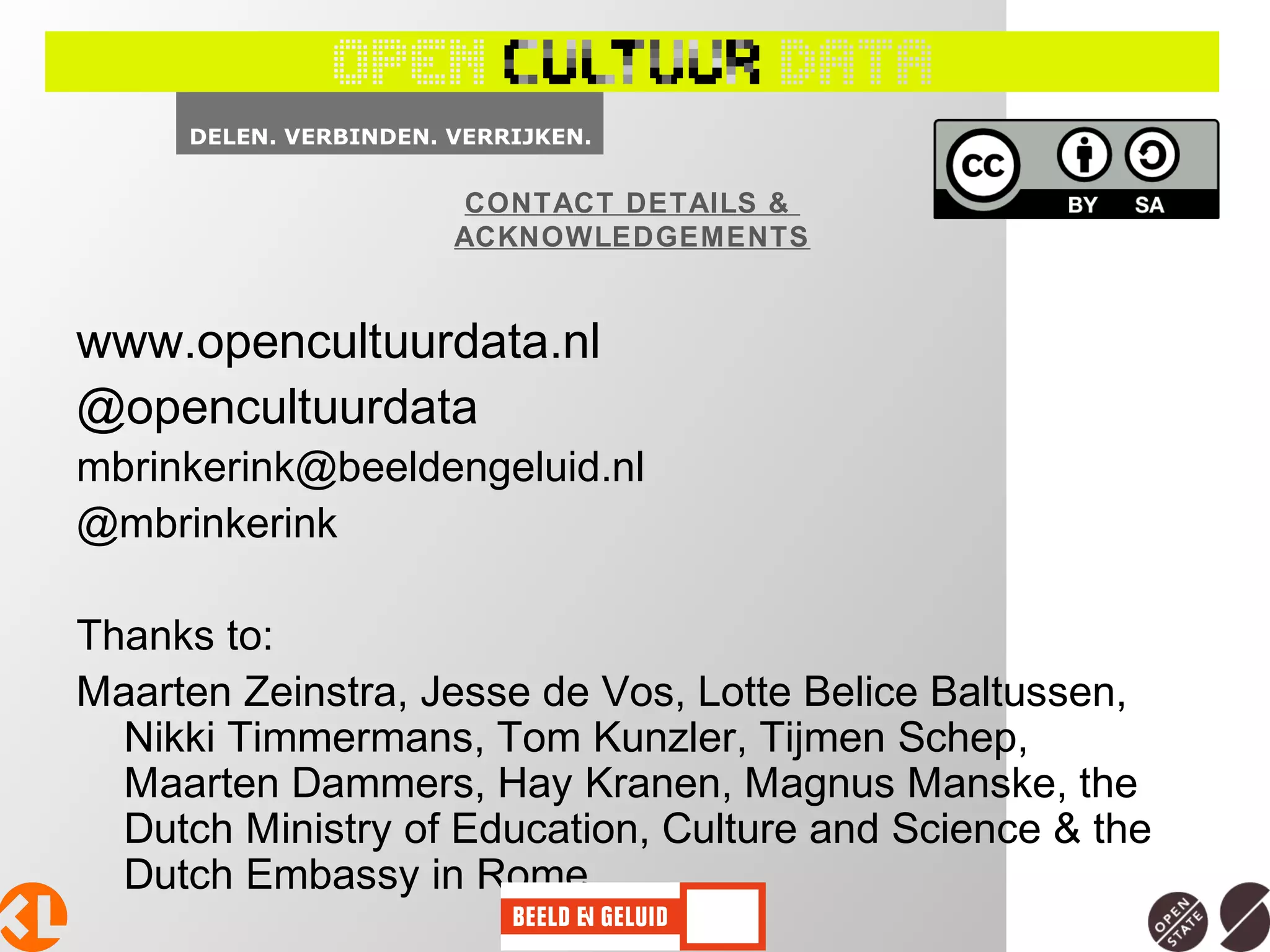 www.opencultuurdata.nl
@opencultuurdata
mbrinkerink@beeldengeluid.nl
@mbrinkerink
Thanks to:
Maarten Zeinstra, Jesse de Vos, Lotte Belice Baltussen,
Nikki Timmermans, Tom Kunzler, Tijmen Schep,
Maarten Dammers, Hay Kranen, Magnus Manske, the
Dutch Ministry of Education, Culture and Science & the
Dutch Embassy in Rome
CONTACT DETAILS &
ACKNOWLEDGEMENTS
 