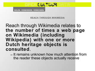 Reach through Wikimedia relates to
the number of times a web page
on Wikimedia (including
Wikipedia) with one or more
Dutch heritage objects is
consulted.
– It remains unknown how much attention from
the reader these objects actually receive
REACH THROUGH WIKIMEDIA
 