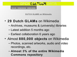• 29 Dutch GLAMs on Wikimedia
– Archives, museums & (university) libraries
– Latest addition 5 months ago
– Earliest collaboration 6 years ago
• Almost 880,000 objects on Wikimedia
– Photos, scanned artworks, audio and video
recordings, etc.
– Almost 3% of the entire Wikimedia
Commons repository
DUTCH GLAMS on Wikimedia
 