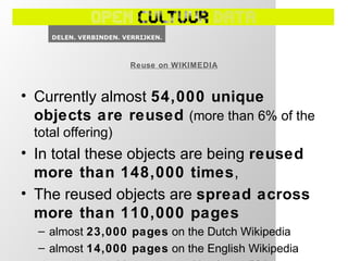 • Currently almost 54,000 unique
objects are reused (more than 6% of the
total offering)
• In total these objects are being reused
more than 148,000 times,
• The reused objects are spread across
more than 110,000 pages
– almost 23,000 pages on the Dutch Wikipedia
– almost 14,000 pages on the English Wikipedia
Reuse on WIKIMEDIA
 