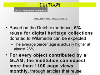 • Based on the Dutch experience, 6%
reuse for digital heritage collections
donated to Wikimedia can be expected
– The average percentage is actually higher at
almost 28%
• For every object contributed by a
GLAM, the institution can expect
more than 1100 page views
monthly, through articles that reuse
(PRELIMINARY) PROGNOSIS
 