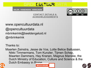 www.opencultuurdata.nl
@opencultuurdata
mbrinkerink@beeldengeluid.nl
@mbrinkerink
Thanks to:
Maarten Zeinstra, Jesse de Vos, Lotte Belice Baltussen,
Nikki Timmermans, Tom Kunzler, Tijmen Schep,
Maarten Dammers, Hay Kranen, Magnus Manske, the
Dutch Ministry of Education, Culture and Science & the
Dutch Embassy in Rome
CONTACT DETAILS &
ACKNOWLEDGEMENTS
 