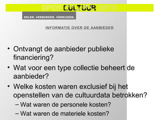 INFORMATIE OVER DE AANBIEDER




• Ontvangt de aanbieder publieke
  financiering?
• Wat voor een type collectie beheert de
  aanbieder?
• Welke kosten waren exclusief bij het
  openstellen van de cultuurdata betrokken?
  – Wat waren de personele kosten?
  – Wat waren de materiele kosten?
 