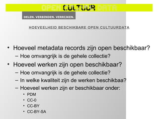 HOEVEELHEID BESCHIKBARE OPEN CULTUURDATA




• Hoeveel metadata records zijn open beschikbaar?
  – Hoe omvangrijk is de gehele collectie?
• Hoeveel werken zijn open beschikbaar?
  – Hoe omvangrijk is de gehele collectie?
  – In welke kwaliteit zijn de werken beschikbaa?
  – Hoeveel werken zijn er beschikbaar onder:
     •   PDM
     •   CC-0
     •   CC-BY
     •   CC-BY-SA
 