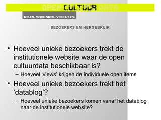 BEZOEKERS EN HERGEBRUIK




• Hoeveel unieke bezoekers trekt de
  institutionele website waar de open
  cultuurdata beschikbaar is?
  – Hoeveel ‘views’ krijgen de individuele open items
• Hoeveel unieke bezoekers trekt het
  ‘datablog’?
  – Hoeveel unieke bezoekers komen vanaf het datablog
    naar de institutionele website?
 