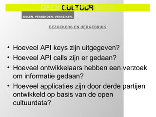 BEZOEKERS EN HERGEBRUIK




• Hoeveel API keys zijn uitgegeven?
• Hoeveel API calls zijn er gedaan?
• Hoeveel ontwikkelaars hebben een verzoek
  om informatie gedaan?
• Hoeveel applicaties zijn door derde partijen
  ontwikkeld op basis van de open
  cultuurdata?
 