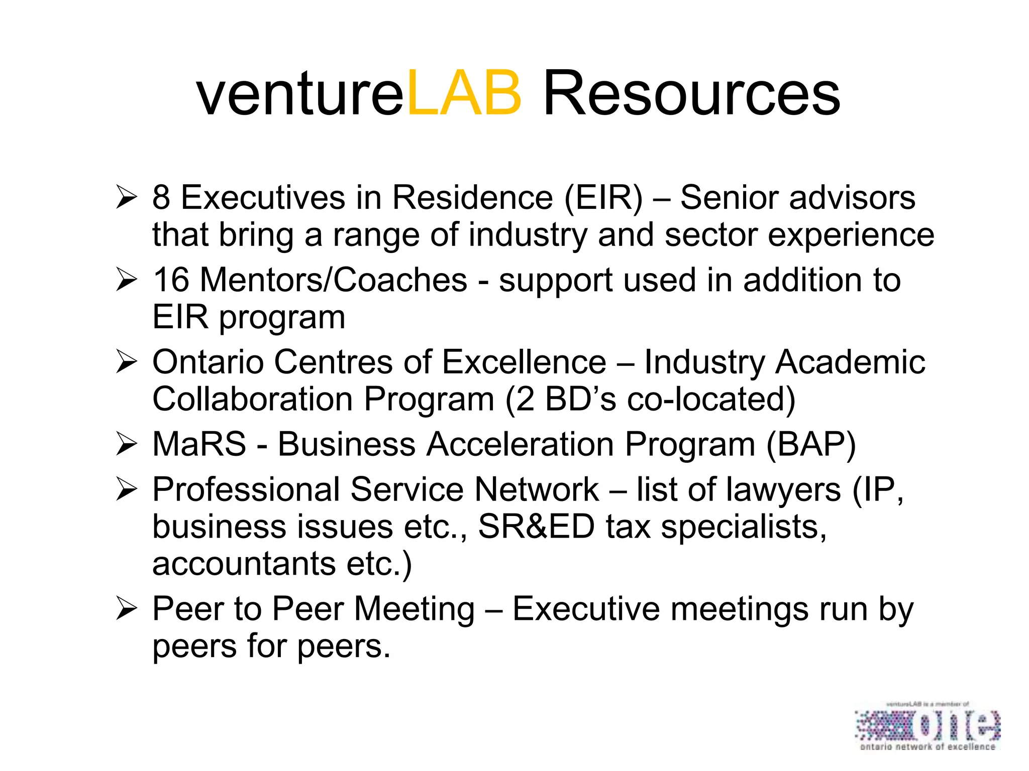 ventureLAB Resources
 8 Executives in Residence (EIR) – Senior advisors
that bring a range of industry and sector experience
 16 Mentors/Coaches - support used in addition to
EIR program
 Ontario Centres of Excellence – Industry Academic
Collaboration Program (2 BD’s co-located)
 MaRS - Business Acceleration Program (BAP)
 Professional Service Network – list of lawyers (IP,
business issues etc., SR&ED tax specialists,
accountants etc.)
 Peer to Peer Meeting – Executive meetings run by
peers for peers.

 