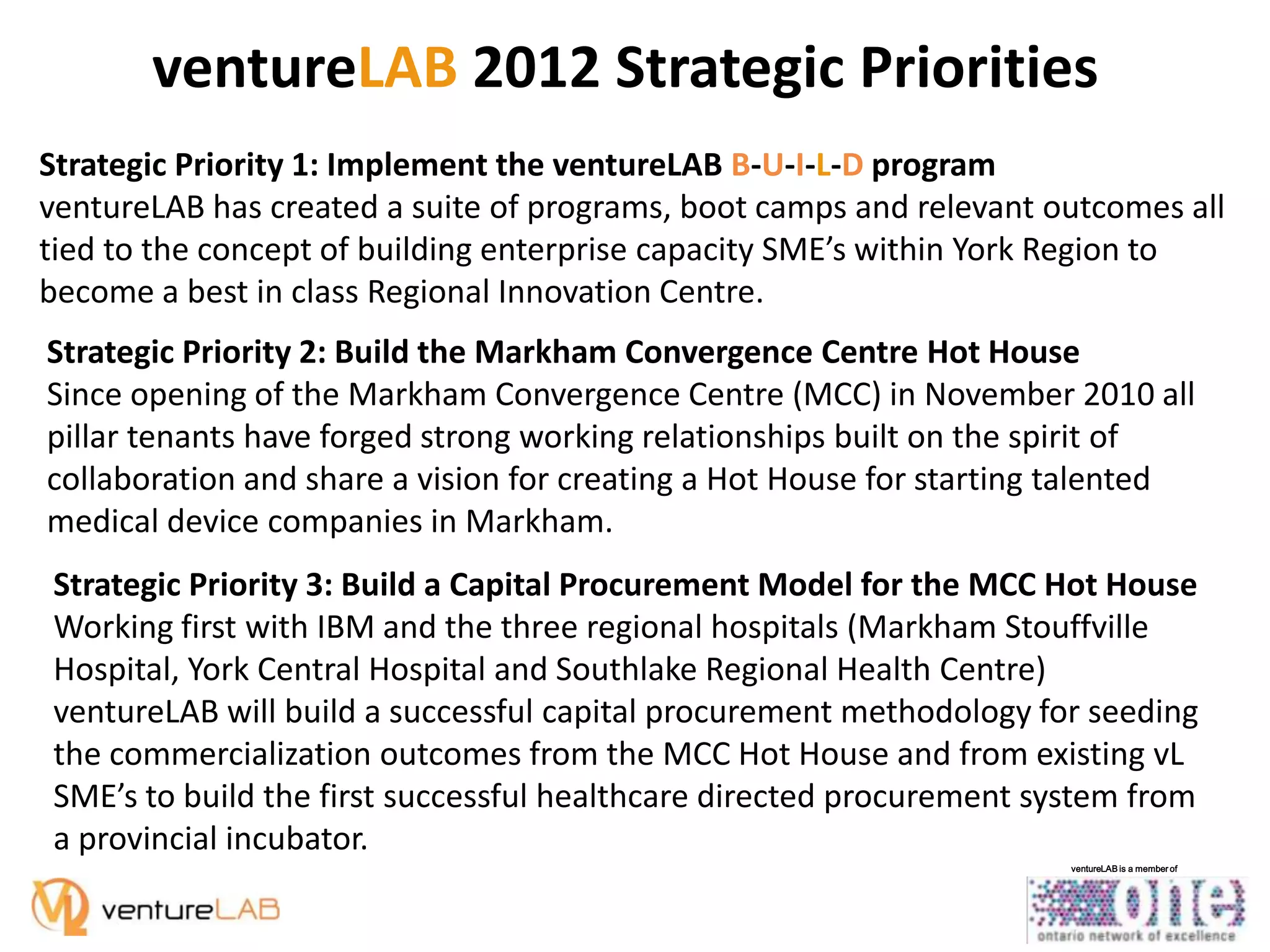 ventureLAB 2012 Strategic Priorities
Strategic Priority 1: Implement the ventureLAB B-U-I-L-D program
ventureLAB has created a suite of programs, boot camps and relevant outcomes all
tied to the concept of building enterprise capacity SME’s within York Region to
become a best in class Regional Innovation Centre.
Strategic Priority 2: Build the Markham Convergence Centre Hot House
Since opening of the Markham Convergence Centre (MCC) in November 2010 all
pillar tenants have forged strong working relationships built on the spirit of
collaboration and share a vision for creating a Hot House for starting talented
medical device companies in Markham.
Strategic Priority 3: Build a Capital Procurement Model for the MCC Hot House
Working first with IBM and the three regional hospitals (Markham Stouffville
Hospital, York Central Hospital and Southlake Regional Health Centre)
ventureLAB will build a successful capital procurement methodology for seeding
the commercialization outcomes from the MCC Hot House and from existing vL
SME’s to build the first successful healthcare directed procurement system from
a provincial incubator.
ventureLAB is a member of

 