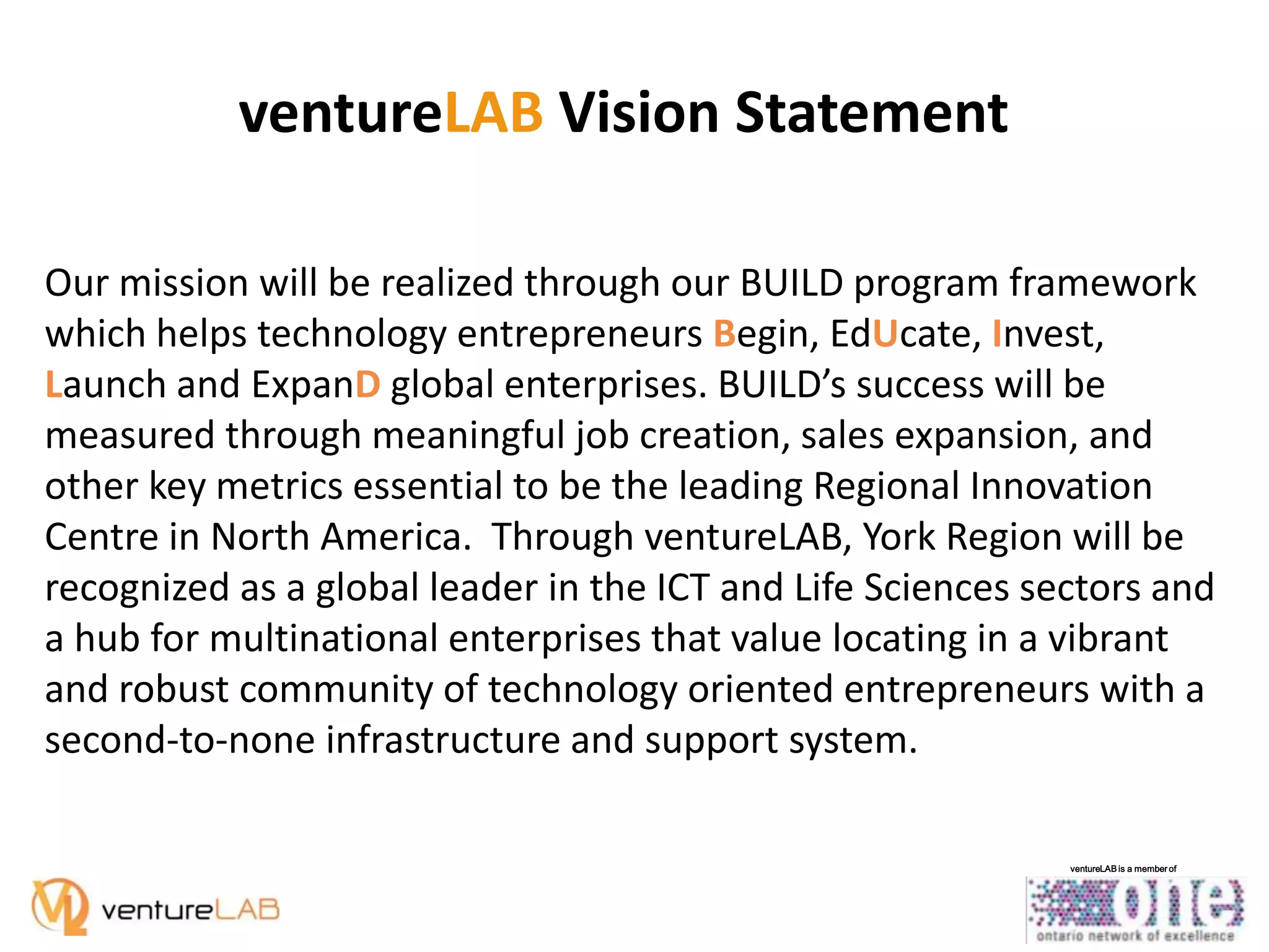 ventureLAB Vision Statement
Our mission will be realized through our BUILD program framework
which helps technology entrepreneurs Begin, EdUcate, Invest,
Launch and ExpanD global enterprises. BUILD’s success will be
measured through meaningful job creation, sales expansion, and
other key metrics essential to be the leading Regional Innovation
Centre in North America. Through ventureLAB, York Region will be
recognized as a global leader in the ICT and Life Sciences sectors and
a hub for multinational enterprises that value locating in a vibrant
and robust community of technology oriented entrepreneurs with a
second-to-none infrastructure and support system.
ventureLAB is a member of

 