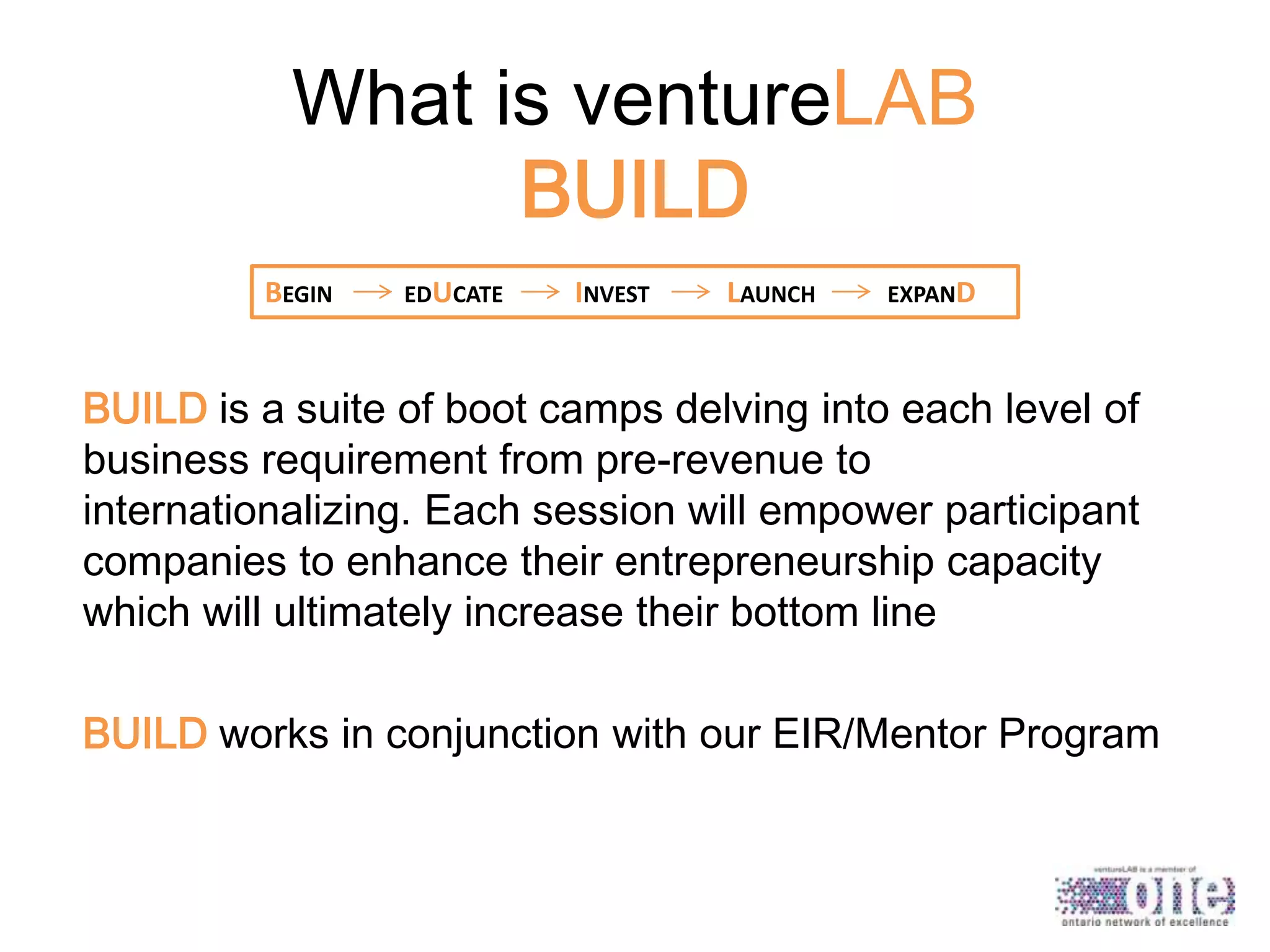 What is ventureLAB
BUILD
BEGIN

EDUCATE

INVEST

LAUNCH

EXPAND

BUILD is a suite of boot camps delving into each level of
business requirement from pre-revenue to
internationalizing. Each session will empower participant
companies to enhance their entrepreneurship capacity
which will ultimately increase their bottom line
BUILD works in conjunction with our EIR/Mentor Program

 