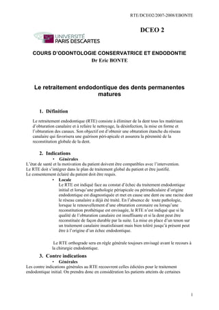 RTE/DCEO2/2007-2008/EBONTE
1
DCEO 2
COURS D’ODONTOLOGIE CONSERVATRICE ET ENDODONTIE
Dr Eric BONTE
Le retraitement endodontique des dents permanentes
matures
1. Définition
Le retraitement endodontique (RTE) consiste à éliminer de la dent tous les matériaux
d’obturation canalaire et à refaire le nettoyage, la désinfection, la mise en forme et
l’obturation des canaux. Son objectif est d’obtenir une obturation étanche du réseau
canalaire qui favorisera une guérison péri-apicale et assurera la pérennité de la
reconstitution globale de la dent.
2. Indications
• Générales
L’état de santé et la motivation du patient doivent être compatibles avec l’intervention.
Le RTE doit s’intégrer dans le plan de traitement global du patient et être justifié.
Le consentement éclairé du patient doit être requis.
• Locale
Le RTE est indiqué face au constat d’échec du traitement endodontique
initial et lorsqu’une pathologie périapicale ou périradiculaire d’origine
endodontique est diagnostiquée et met en cause une dent ou une racine dont
le réseau canalaire a déjà été traité. En l’absence de toute pathologie,
lorsque le renouvellement d’une obturation coronaire ou lorsqu’une
reconstitution prothétique est envisagée, le RTE n’est indiqué que si la
qualité de l’obturation canalaire est insuffisante et si la dent peut être
reconstituée de façon durable par la suite. La mise en place d’un tenon sur
un traitement canalaire insatisfaisant mais bien toléré jusqu’à présent peut
être à l’origine d’un échec endodontique.
Le RTE orthograde sera en règle générale toujours envisagé avant le recours à
la chirurgie endodontique.
3. Contre indications
• Générales
Les contre indications générales au RTE recouvrent celles édictées pour le traitement
endodontique initial. On prendra donc en considération les patients atteints de certaines
 